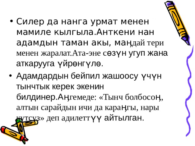 Силер да нанга урмат менен мамиле кылгыла.Анткени нан адамдын таман акы, ма ӊдай тери менен жаралат.Ата-эне с өзүн угуп жана аткарууга үйрөнгүлө. Адамдардын бейпил жашоосу үчүн тынчтык керек экенин билдинер.А ӊгемеде: «Тынч болбосоӊ, алтын сарайдын ичи да караӊгы, нары кутсуз» деп адилетт үү айтылган. 