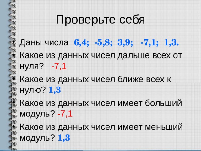 Проверьте себя Даны числа 6,4; -5,8; 3,9; -7,1; 1,3. Какое из данных чисел дальше всех от нуля? -7,1 Какое из данных чисел ближе всех к нулю? 1,3 Какое из данных чисел имеет больший модуль? -7,1 Какое из данных чисел имеет меньший модуль? 1,3  