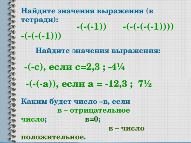 Найдите значения выражения (в тетради): -(-(-(-1))) -(-(-(-(-1)))) -(-(-1)) Найдите значения выражения: -(-с), если с=2,3 ; -4 ¼ -(-(-а)), если а = -12,3 ; 7 ½ Каким будет число –в, если в – отрицательное число ; в=0 ; в – число положительное . 