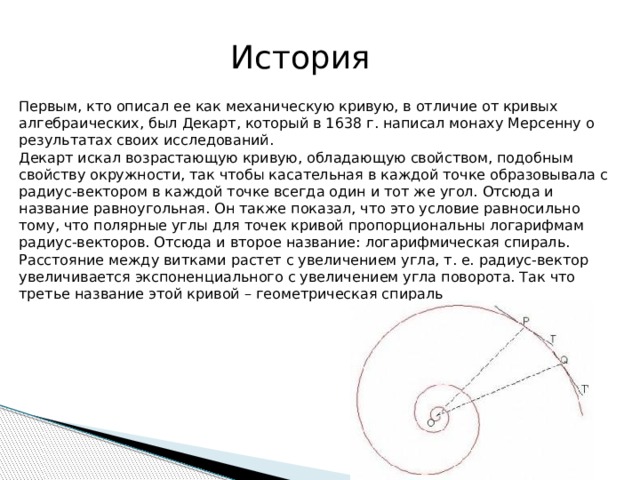 История  Первым, кто описал ее как механическую кривую, в отличие от кривых алгебраических, был Декарт, который в 1638 г. написал монаху Мерсенну о результатах своих исследований. Декарт искал возрастающую кривую, обладающую свойством, подобным свойству окружности, так чтобы касательная в каждой точке образовывала с радиус-вектором в каждой точке всегда один и тот же угол. Отсюда и название равноугольная. Он также показал, что это условие равносильно тому, что полярные углы для точек кривой пропорциональны логарифмам радиус-векторов. Отсюда и второе название: логарифмическая спираль. Расстояние между витками растет с увеличением угла, т. е. радиус-вектор увеличивается экспоненциального с увеличением угла поворота. Так что третье название этой кривой – геометрическая спираль 