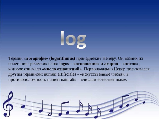 Термин « логарифм» (logarithmus)  принадлежит Неперу. Он возник из сочетания греческих слов:  logos – «отношение»  и  ariqmo – «число» , которое означало  «число отношений» . Первоначально Непер пользовался другим термином: numeri artificiales - «искусственные числа», в противоположность numeri naturalts – «числам естественным». 