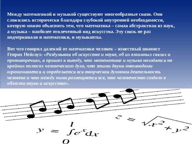 Между математикой и музыкой существуют многообразные связи. Они сложились исторически благодаря глубокой внутренней необходимости, которую можно объяснить тем, что математика – самая абстрактная из наук, а музыка – наиболее отвлеченный вид искусства. Эту связь не раз подчеркивали и математики, и музыканты.  Вот что говорил далекий от математики человек – известный пианист Генрих Нейгауз: «Раздумывая об искусстве и науке, об их взаимных связях и противоречиях, я пришел к выводу, что математика и музыка находятся на крайних полюсах человеческого духа, что этими двумя антиподами ограничивается и определяется вся творческая духовная деятельность человека и что между ними размещается все, что человечество создало в области науки и искусства». 