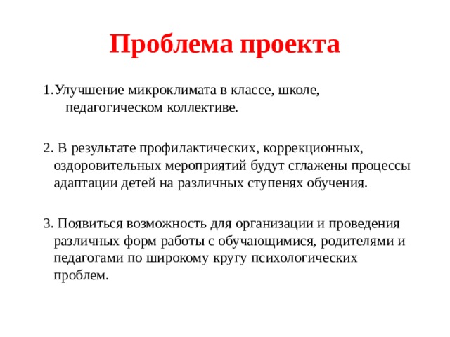 Проблема проекта 1.Улучшение микроклимата в классе, школе, педагогическом коллективе. 2. В результате профилактических, коррекционных, оздоровительных мероприятий будут сглажены процессы адаптации детей на различных ступенях обучения. 3. Появиться возможность для организации и проведения различных форм работы с обучающимися, родителями и педагогами по широкому кругу психологических проблем. 