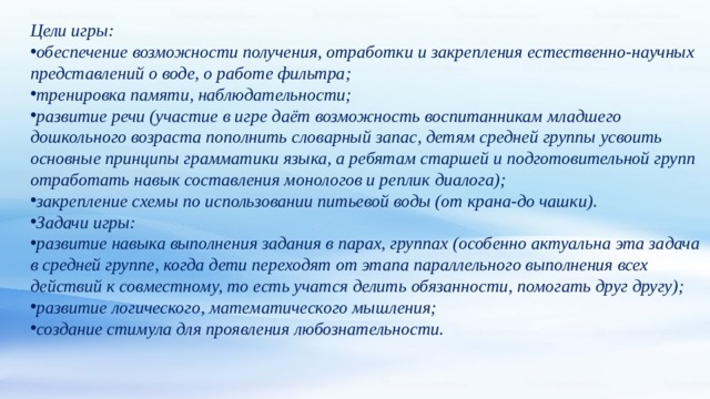 Цели игры: обеспечение возможности получения, отработки и закрепления естественно-научных представлений о воде, о работе фильтра; тренировка памяти, наблюдательности; развитие речи (участие в игре даёт возможность воспитанникам младшего дошкольного возраста пополнить словарный запас, детям средней группы усвоить основные принципы грамматики языка, а ребятам старшей и подготовительной групп отработать навык составления монологов и реплик диалога); закрепление схемы по использовании питьевой воды (от крана-до чашки). Задачи игры: развитие навыка выполнения задания в парах, группах (особенно актуальна эта задача в средней группе, когда дети переходят от этапа параллельного выполнения всех действий к совместному, то есть учатся делить обязанности, помогать друг другу); развитие логического, математического мышления; создание стимула для проявления любознательности. 