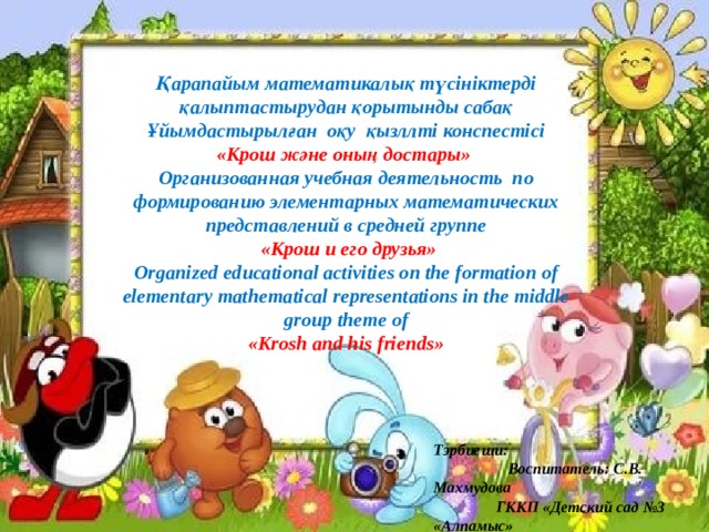 Қарапайым математикалық түсініктерді қалыптастырудан қорытынды сабақ Ұйымдастырылған оқу қызллті конспестісі «Крош және оның достары» Организованная учебная деятельность по формированию элементарных математических представлений в средней группе  «Крош и его друзья» Organized educational activities on the formation of elementary mathematical representations in the middle group theme of «Krosh and his friends» Тэрбиеши: Воспитатель: С.В. Махмудова ГККП «Детский сад №3 «Алпамыс» 