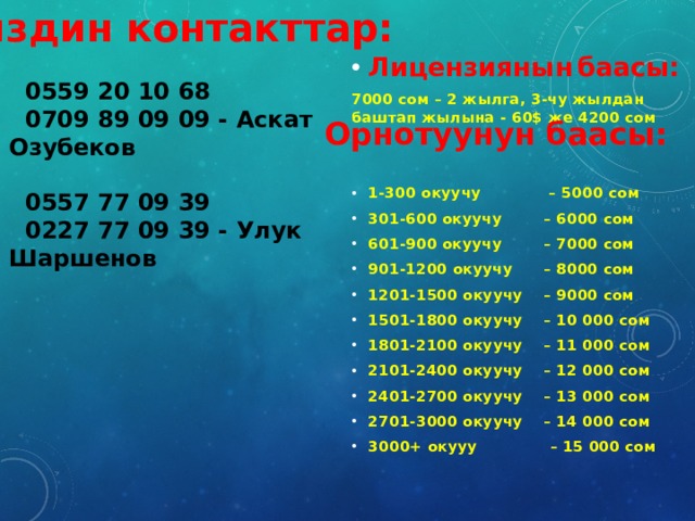 Лицензиянын  баасы: 7000 сом – 2 жылга, 3-чу жылдан баштап жылына - 60$ же 4200 сом   1-300 окуучу – 5000 сом 301-600 окуучу – 6000 сом 601-900 окуучу – 7000 сом 901-1200 окуучу – 8000 сом 1201-1500 окуучу – 9000 сом 1501-1800 окуучу – 10 000 сом 1801-2100 окуучу – 11 000 сом 2101-2400 окуучу – 12 000 сом 2401-2700 окуучу – 13 000 сом 2701-3000 окуучу – 14 000 сом 3000+ окууу – 15 000 сом Биздин контакттар:   0559 20 10 68  0709 89 09 09 - Аскат Озубеков   0557 77 09 39  0227 77 09 39 - Улук Шаршенов  Орнотуунун  баасы: 