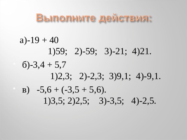 а)-19 + 40 1)59; 2)-59; 3)-21; 4)21.  б)-3,4 + 5,7 1)2,3; 2)-2,3; 3)9,1; 4)-9,1.  в) -5,6 + (-3,5 + 5,6).  1)3,5; 2)2,5; 3)-3,5; 4)-2,5.