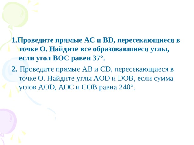 1.Проведите прямые AС и ВD, пересекающиеся в точке О. Найдите все образовавшиеся углы, если угол ВОС равен 37°. 2.  Проведите прямые AВ и СD, пересекающиеся в точке О. Найдите углы AОD и DОВ, если сумма углов AОD, АОС и СОВ равна 240°.
