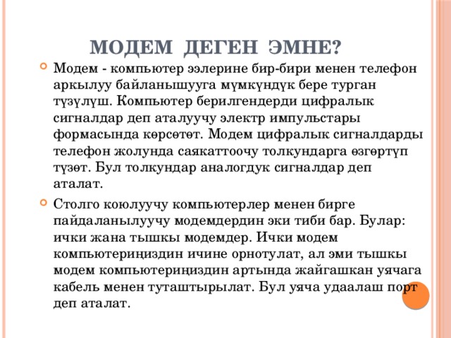 МОДЕМ ДЕГЕН ЭМНЕ? Модем - компьютер ээлерине бир-бири менен телефон аркылуу байланышууга мүмкүндүк бере турган түзүлүш. Компьютер берилгендерди цифралык сигналдар деп аталуучу электр импульстары формасында көрсөтөт. Модем цифралык сигналдарды телефон жолунда саякаттоочу толкундарга өзгөртүп түзөт. Бул толкундар аналогдук сигналдар деп аталат. Столго коюлуучу компьютерлер менен бирге пайдаланылуучу модемдердин эки тиби бар. Булар: ички жана тышкы модемдер. Ички модем компьютериңиздин ичине орнотулат, ал эми тышкы модем компьютериңиздин артында жайгашкан уячага кабель менен туташтырылат. Бул уяча удаалаш порт деп аталат. 