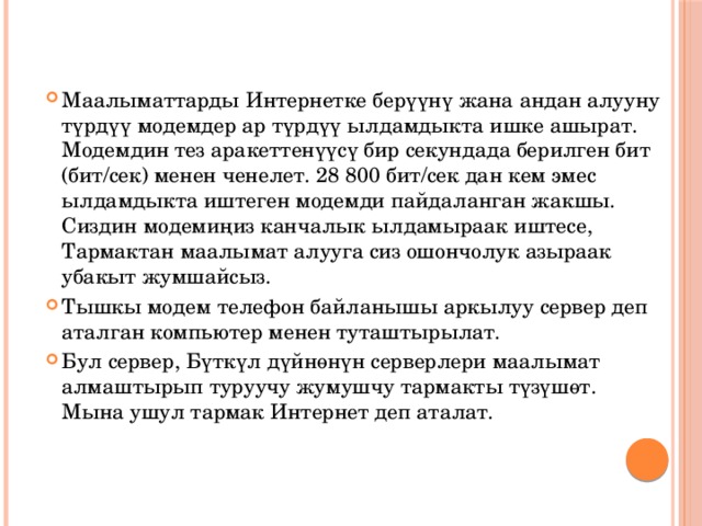 Маалыматтарды Интернетке берүүнү жана андан алууну түрдүү модемдер ар түрдүү ылдамдыкта ишке ашырат. Модемдин тез аракеттенүүсү бир секундада берилген бит (бит/сек) менен ченелет. 28 800 бит/сек дан кем эмес ылдамдыкта иштеген модемди пайдаланган жакшы. Сиздин модемиңиз канчалык ылдамыраак иштесе, Тармактан маалымат алууга сиз ошончолук азыраак убакыт жумшайсыз. Тышкы модем телефон байланышы аркылуу сервер деп аталган компьютер менен туташтырылат. Бул сервер, Бүткүл дүйнөнүн серверлери маалымат алмаштырып туруучу жумушчу тармакты түзүшөт. Мына ушул тармак Интернет деп аталат. 