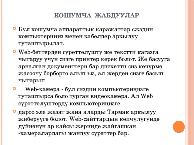   КОШУМЧА ЖАБДУУЛАР Бул кошумча аппараттык каражаттар сжздин компьютериңиз менен кабелдер аркылуу туташтырылат. Web-беттерден сүрөттөлүштү же текстти кагазга чыгаруу үчүн сизге принтер керек болот. Же басууга арналган документтери бар дискетти сиз көчүрмө жасоочу борборго алып ыз, ал жерден сизге басып чыгарып  Web-камера - бул сиздин компьютериңизге туташтырса боло турган видеокамера. Ал Web сүрөттөлүштөрдү компьютериңизге дароо эле жазат жана аларды Тармак аркылуу жиберүүгө болот. Web-сайттардын көпчүлүгүндө дүйнөнүн ар кайсы жеринде жайгашкан -камералардагы жандуу сүрөттөр бар. 