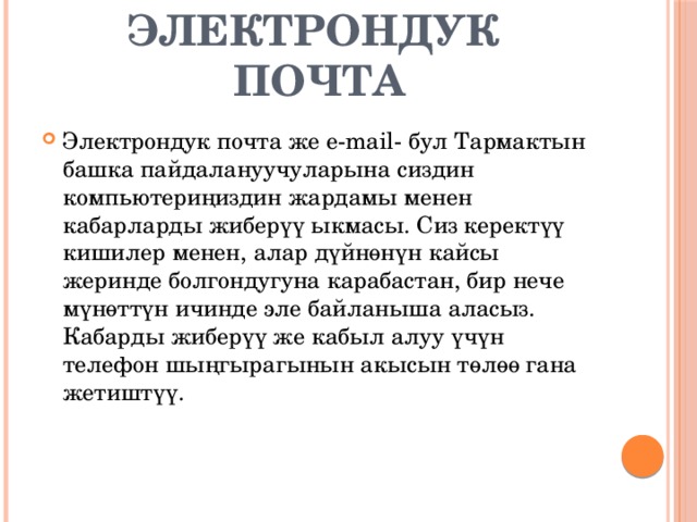  ЭЛЕКТРОНДУК ПОЧТА Электрондук почта же е-mail- бул Тармактын башка пайдалануучуларына сиздин компьютериңиздин жардамы менен кабарларды жиберүү ыкмасы. Сиз керектүү кишилер менен, алар дүйнөнүн кайсы жеринде болгондугуна карабастан, бир нече мүнөттүн ичинде эле байланыша аласыз. Кабарды жиберүү же кабыл алуу үчүн телефон шыңгырагынын акысын төлөө гана жетиштүү. 