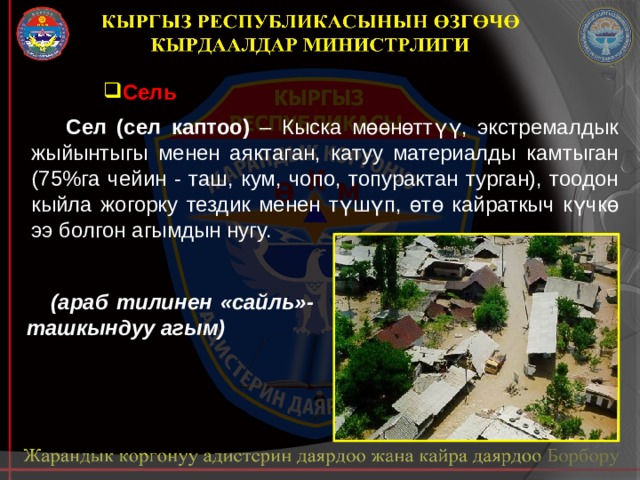 Сель  Сел (сел каптоо) – Кыска мөөнөттүү, экстремалдык жыйынтыгы менен аяктаган, катуу материалды камтыган (75%га чейин - таш, кум, чопо, топурактан турган), тоодон кыйла жогорку тездик менен түшүп, өтө кайраткыч күчкө ээ болгон агымдын нугу.  (араб тилинен «сайль»- ташкындуу агым) 