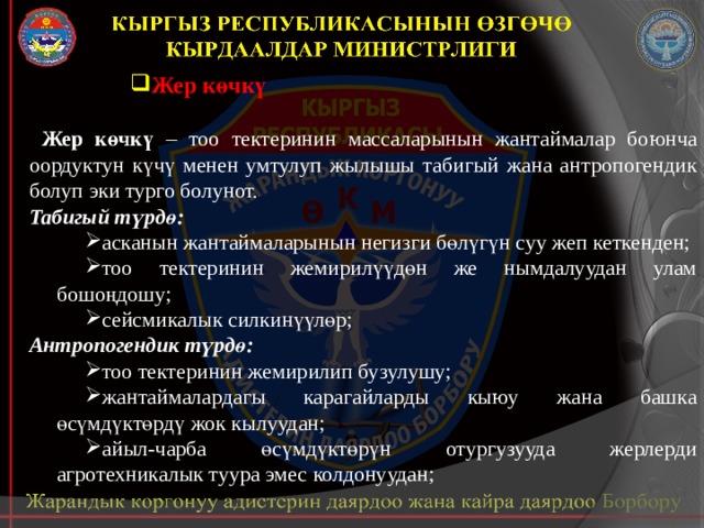 Жер көчкү  Жер көчкү – тоо тектеринин массаларынын жантаймалар боюнча оордуктун күчү менен умтулуп жылышы табигый жана антропогендик болуп эки турго болунот. Табигый түрдө: асканын жантаймаларынын негизги бөлүгүн суу жеп кеткенден; тоо тектеринин жемирилүүдөн же нымдалуудан улам бошоңдошу; сейсмикалык силкинүүлөр; Антропогендик түрдө: тоо тектеринин жемирилип бузулушу; жантаймалардагы карагайларды кыюу жана башка өсүмдүктөрдү жок кылуудан; айыл-чарба өсүмдүктөрүн отургузууда жерлерди агротехникалык туура эмес колдонуудан; 