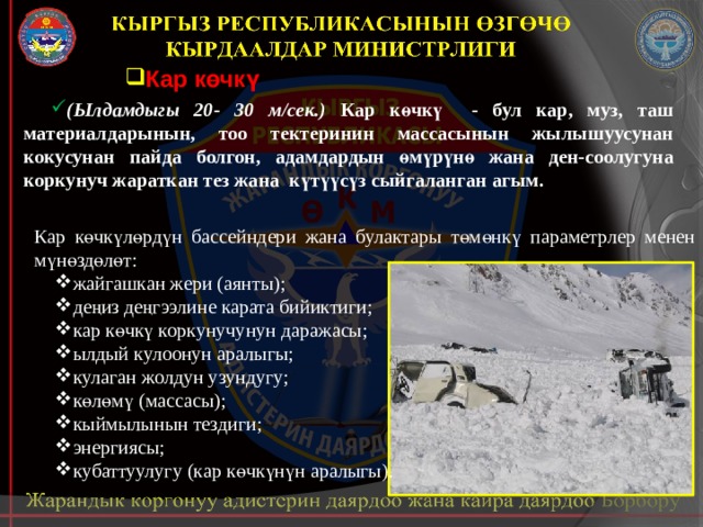 Кар көчкү (Ылдамдыгы 20- 30 м/сек.) Кар көчкү - бул кар, муз, таш материалдарынын, тоо тектеринин массасынын жылышуусунан кокусунан пайда болгон, адамдардын өмүрүнө жана ден-соолугуна коркунуч жараткан тез жана күтүүсүз сыйгаланган агым. Кар көчкүлөрдүн бассейндери жана булактары төмөнкү параметрлер менен мүнөздөлөт: жайгашкан жери (аянты); деңиз деңгээлине карата бийиктиги; кар көчкү коркунучунун даражасы; ылдый кулоонун аралыгы; кулаган жолдун узундугу; көлөмү (массасы); кыймылынын тездиги; энергиясы; кубаттуулугу (кар көчкүнүн аралыгы). 