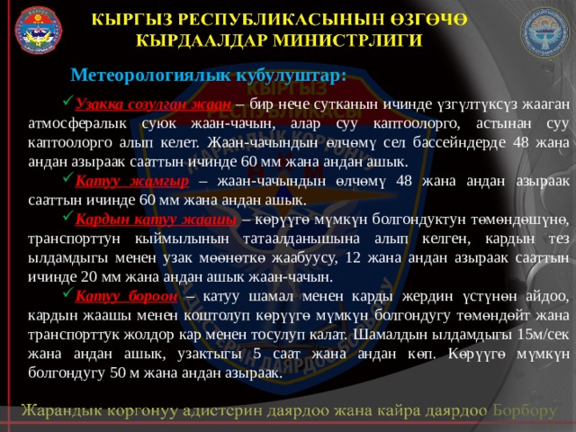 Метеорологиялык кубулуштар: Узакка созулган жаан – бир нече сутканын ичинде үзгүлтүксүз жааган атмосфералык суюк жаан-чачын, алар суу каптоолорго, астынан суу каптоолорго алып келет. Жаан-чачындын өлчөмү сел бассейндерде 48 жана андан азыраак сааттын ичинде 60 мм жана андан ашык. Катуу жамгыр  – жаан-чачындын өлчөмү 48 жана андан азыраак сааттын ичинде 60 мм жана андан ашык. Кардын катуу жаашы  – көрүүгө мүмкүн болгондуктун төмөндөшүнө, транспорттун кыймылынын татаалданышына алып келген, кардын тез ылдамдыгы менен узак мөөнөткө жаабуусу, 12 жана андан азыраак сааттын ичинде 20 мм жана андан ашык жаан-чачын. Катуу бороон  – катуу шамал менен карды жердин үстүнөн айдоо, кардын жаашы менен коштолуп көрүүгө мүмкүн болгондугу төмөндөйт жана транспорттук жолдор кар менен тосулуп калат. Шамалдын ылдамдыгы 15м/сек жана андан ашык, узактыгы 5 саат жана андан көп. Көрүүгө мүмкүн болгондугу 50 м жана андан азыраак. 