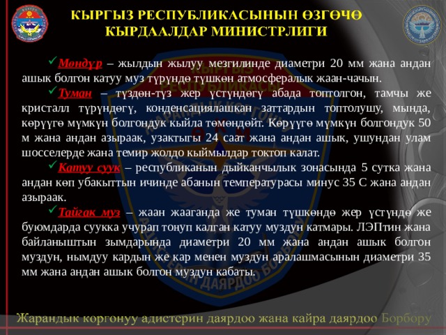 Мөндүр – жылдын жылуу мезгилинде диаметри 20 мм жана андан ашык болгон катуу муз түрүндө түшкөн атмосфералык жаан-чачын. Туман – түздөн-түз жер үстүндөгү абада топтолгон, тамчы же кристалл түрүндөгү, конденсациялашкан заттардын топтолушу, мында, көрүүгө мүмкүн болгондук кыйла төмөндөйт. Көрүүгө мүмкүн болгондук 50 м жана андан азыраак, узактыгы 24 саат жана андан ашык, ушундан улам шосселерде жана темир жолдо кыймылдар токтоп калат. Катуу суук  – республиканын дыйканчылык зонасында 5 сутка жана андан көп убакыттын ичинде абанын температурасы минус 35 С жана андан азыраак. Тайгак муз  – жаан жааганда же туман түшкөндө жер үстүндө же буюмдарда суукка учурап тоңуп калган катуу муздун катмары. ЛЭПтин жана байланыштын зымдарында диаметри 20 мм жана андан ашык болгон муздун, нымдуу кардын же кар менен муздун аралашмасынын диаметри 35 мм жана андан ашык болгон муздун кабаты. 