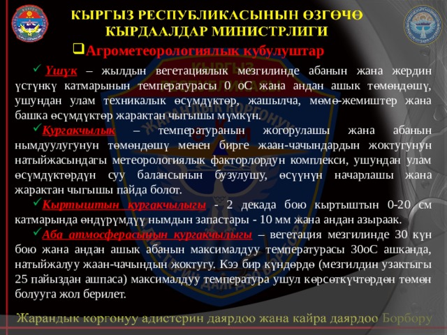 Агрометеорологиялык кубулуштар   Үшүк – жылдын вегетациялык мезгилинде абанын жана жердин үстүнкү катмарынын температурасы 0 оС жана андан ашык төмөндөшү, ушундан улам техникалык өсүмдүктөр, жашылча, мөмө-жемиштер жана башка өсүмдүктөр жарактан чыгышы мүмкүн. Кургакчылык – температуранын жогорулашы жана абанын нымдуулугунун төмөндөшү менен бирге жаан-чачындардын жоктугунун натыйжасындагы метеорологиялык факторлордун комплекси, ушундан улам өсүмдүктөрдүн суу балансынын бузулушу, өсүүнүн начарлашы жана жарактан чыгышы пайда болот. Кыртыштын кургакчылыгы  - 2 декада бою кыртыштын 0-20 см катмарында өндүрүмдүү нымдын запастары - 10 мм жана андан азыраак. Аба атмосферасынын кургакчылыгы  – вегетация мезгилинде 30 күн бою жана андан ашык абанын максималдуу температурасы 30оС ашканда, натыйжалуу жаан-чачындын жоктугу. Кээ бир күндөрдө (мезгилдин узактыгы 25 пайыздан ашпаса) максималдуу температура ушул көрсөткүчтөрдөн төмөн болууга жол берилет. 