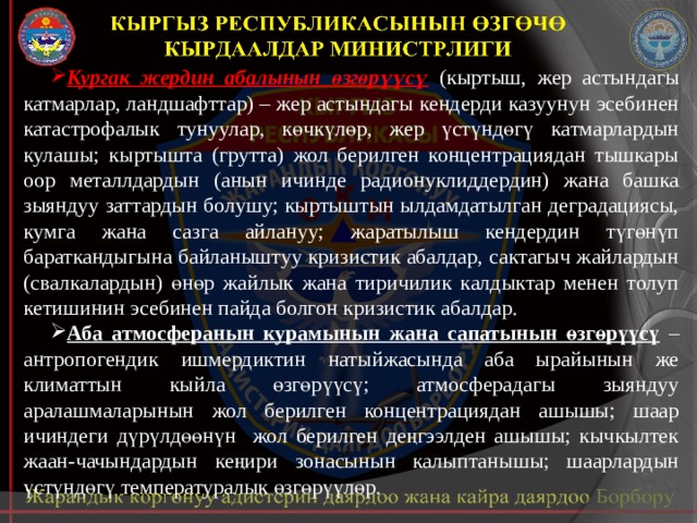 Кургак жердин абалынын өзгөрүүсү  (кыртыш, жер астындагы катмарлар, ландшафттар) – жер астындагы кендерди казуунун эсебинен катастрофалык тунуулар, көчкүлөр, жер үстүндөгү катмарлардын кулашы; кыртышта (грутта) жол берилген концентрациядан тышкары оор металлдардын (анын ичинде радионуклиддердин) жана башка зыяндуу заттардын болушу; кыртыштын ылдамдатылган деградациясы, кумга жана сазга айлануу; жаратылыш кендердин түгөнүп бараткандыгына байланыштуу кризистик абалдар, сактагыч жайлардын (свалкалардын) өнөр жайлык жана тиричилик калдыктар менен толуп кетишинин эсебинен пайда болгон кризистик абалдар. Аба атмосферанын курамынын жана сапатынын өзгөрүүсү – антропогендик ишмердиктин натыйжасында аба ырайынын же климаттын кыйла өзгөрүүсү; атмосферадагы зыяндуу аралашмаларынын жол берилген концентрациядан ашышы; шаар ичиндеги дүрүлдөөнүн жол берилген деңгээлден ашышы; кычкылтек жаан-чачындардын кеңири зонасынын калыптанышы; шаарлардын үстүндөгү температуралык өзгөрүүлөр. 