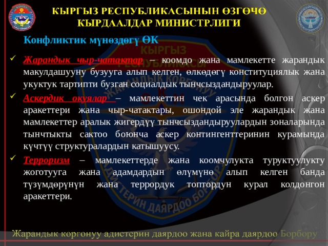 Конфликтик мүнөздөгү ӨК Жарандык чыр-чатактар  – коомдо жана мамлекетте жарандык макулдашууну бузууга алып келген, өлкөдөгү конституциялык жана укуктук тартипти бузган социалдык тынчсыздандыруулар. Аскердик окуялар – мамлекеттин чек арасында болгон аскер аракеттери жана чыр-чатактары, ошондой эле жарандык жана мамлекеттер аралык жигердүү тынчсыздандыруулардын зоналарында тынчтыкты сактоо боюнча аскер контингенттеринин курамында күчтүү структуралардын катышуусу. Терроризм – мамлекеттерде жана коомчулукта туруктуулукту жоготууга жана адамдардын өлүмүнө алып келген банда түзүмдөрүнүн жана террордук топтордун курал колдонгон аракеттери. 