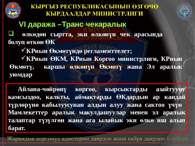 VI даража –Транс чекаралык  өлкөдөн сыртта, эки өлкөнүн чек арасында болуп өткөн ӨК КРнын Өкмөтүндө регламенттелет; КРнын ӨКМ, КРнын Коргоо министрлиги, КРнын Өкмөтү, каршы өлкөнүн Өкмөтү жана Эл аралык уюмдар  Айлана-чөйрөнү коргоо, кырсыктарды азайтууну камсыздоо, калкты, аймактарды ӨКдардын ар кандай түрлөрүнө кабылуусунан алдын алуу жана сактоо үчүн Мамлекеттер аралык макулдашуулар менен эл аралык талаптар түзүлгөн жана ага ылайык эки өлкө иш алып барат. 
