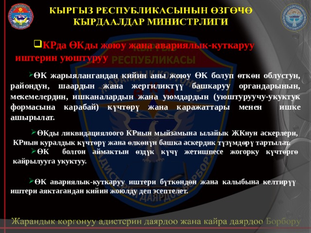 КРда ӨКды жоюу жана авариялык-куткаруу иштерин уюштуруу ӨК жарыялангандан кийин аны жоюу ӨК болуп өткөн облустун, райондун, шаардын жана жергиликтүү башкаруу органдарынын, мекемелердин, ишканалардын жана уюмдардын (уюштуруучу-укуктук формасына карабай) күчтөрү жана каражаттары менен ишке ашырылат. ӨКды ликвидациялоого КРнын мыйзамына ылайык ЖКнун аскерлери, КРнын куралдык күчтөрү жана өлкөнүн башка аскердик түзүмдөрү тартылат. ӨК болгон аймактын өздүк күчү жетишпесе жогорку күчтөргө кайрылууга укуктуу. ӨК авариялык-куткаруу иштери бүткөндөн жана калыбына келтирүү иштери аяктагандан кийин жоюлду деп эсептелет. 