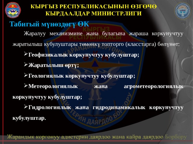 Табигый мүнөздөгү ӨК Жаралуу механизмине жана булагына жараша коркунучтуу жаратылыш кубулуштары төмөнкү топторго (класстарга) бөлүнөт: Геофизикалык коркунучтуу кубулуштар; Жаратылыш өртү; Геологиялык коркунучтуу кубулуштар; Метеорологиялык жана агрометеорологиялык коркунучтуу кубулуштар; Гидрологиялык жана гидродинамикалык коркунучтуу кубулуштар. 