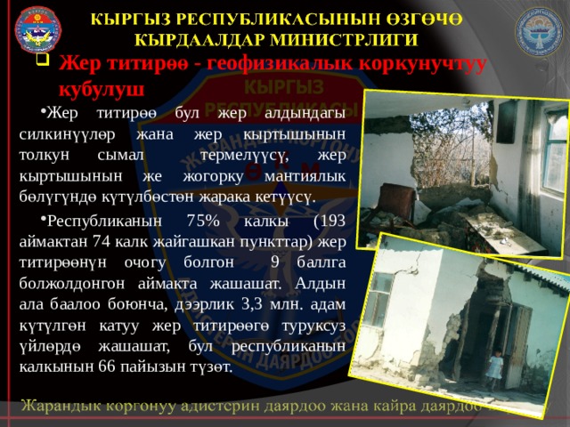 Жер титирөө - геофизикалык коркунучтуу кубулуш Жер титирөө  бул жер алдындагы силкинүүлөр жана жер кыртышынын толкун сымал термелүүсү, жер кыртышынын же жогорку мантиялык бөлүгүндө күтүлбөстөн жарака кетүүсү. Республиканын 75% калкы (193 аймактан 74 калк жайгашкан пункттар) жер титирөөнүн очогу болгон 9 баллга болжолдонгон аймакта жашашат. Алдын ала баалоо боюнча, дээрлик 3,3 млн. адам күтүлгөн катуу жер титирөөгө туруксуз үйлөрдө жашашат, бул республиканын калкынын 66 пайызын түзөт. 