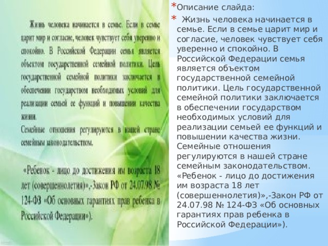 Описание слайда:  Жизнь человека начинается в семье. Если в семье царит мир и согласие, человек чувствует себя уверенно и спокойно. В Российской Федерации семья является объектом государственной семейной политики. Цель государственной семейной политики заключается в обеспечении государством необходимых условий для реализации семьей ее функций и повышении качества жизни. Семейные отношения регулируются в нашей стране семейным законодательством. «Ребенок - лицо до достижения им возраста 18 лет (совершеннолетия)»,-3акон РФ от 24.07.98 № 124-ФЗ «Об основных гарантиях прав ребенка в Российской Федерации»). 