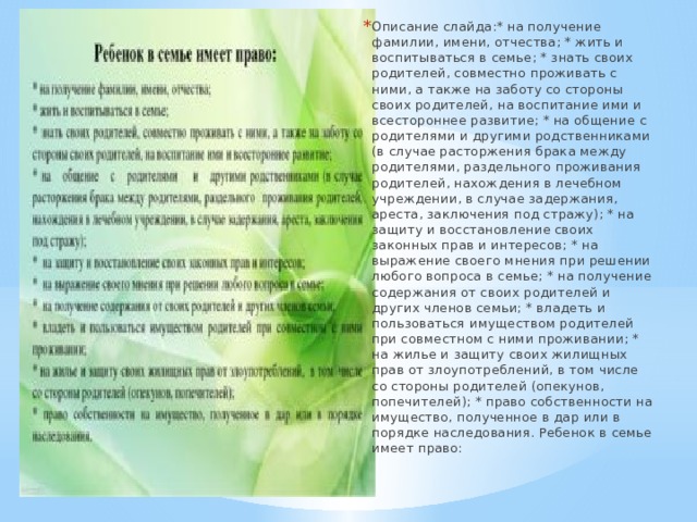 Описание слайда:* на получение фамилии, имени, отчества; * жить и воспитываться в семье; * знать своих родителей, совместно проживать с ними, а также на заботу со стороны своих родителей, на воспитание ими и всестороннее развитие; * на общение с родителями и другими родственниками (в случае расторжения брака между родителями, раздельного проживания родителей, нахождения в лечебном учреждении, в случае задержания, ареста, заключения под стражу); * на защиту и восстановление своих законных прав и интересов; * на выражение своего мнения при решении любого вопроса в семье; * на получение содержания от своих родителей и других членов семьи; * владеть и пользоваться имуществом родителей при совместном с ними проживании; * на жилье и защиту своих жилищных прав от злоупотреблений, в том числе со стороны родителей (опекунов, попечителей); * право собственности на имущество, полученное в дар или в порядке наследования. Ребенок в семье имеет право: 
