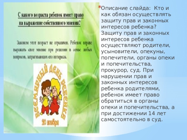 Описание слайда:  Кто и как обязан осуществлять защиту прав и законных интересов ребенка? Защиту прав и законных интересов ребенка осуществляют родители, усыновители, опекуны, попечители, органы опеки и попечительства, прокурор, суд. При нарушении прав и законных интересов ребенка родителями, ребенок имеет право обратиться в органы опеки и попечительства, а при достижении 14 лет самостоятельно в суд. 