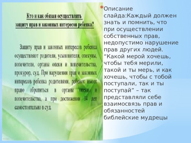 Описание слайда:Каждый должен знать и помнить, что при осуществлении собственных прав, недопустимо нарушение прав других людей. “Какой мерой хочешь, чтобы тебя мерили, такой и ты мерь, и как хочешь, чтобы с тобой поступали, так и ты поступай” – так представляли себе взаимосвязь прав и обязанностей библейские мудрецы 