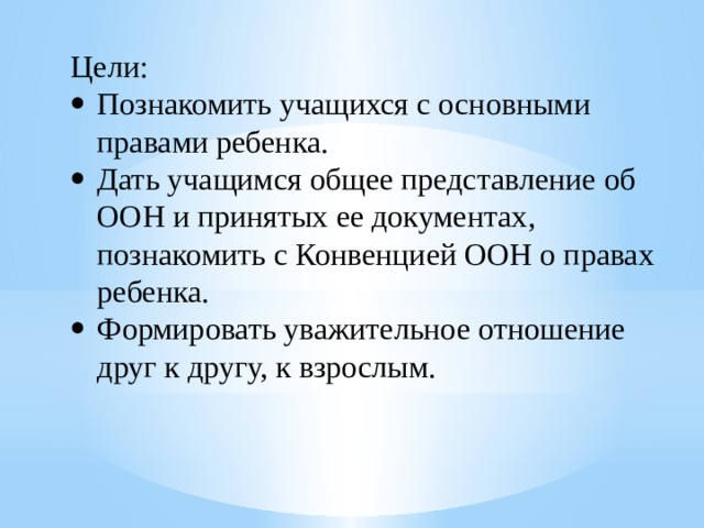 Цели: Познакомить учащихся с основными правами ребенка. Дать учащимся общее представление об ООН и принятых ее документах, познакомить с Конвенцией ООН о правах ребенка. Формировать уважительное отношение друг к другу, к взрослым. 