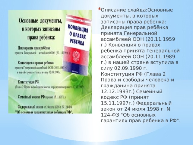 Описание слайда:Основные документы, в которых записаны права ребенка: Декларация прав ребёнка принята Генеральной ассамблеей ООН (20.11.1959 г.) Конвенция о правах ребенка принята Генеральной ассамблеей ООН (20.11.1989 г.) в нашей стране вступила в силу 02.09.1990 г. Конституция РФ (Глава 2 Права и свободы человека и гражданина принята 12.12.1993г.) Семейный кодекс РФ (принят 15.11.1997г.) Федеральный закон от 24 июля 1998 г. N 124-ФЗ 