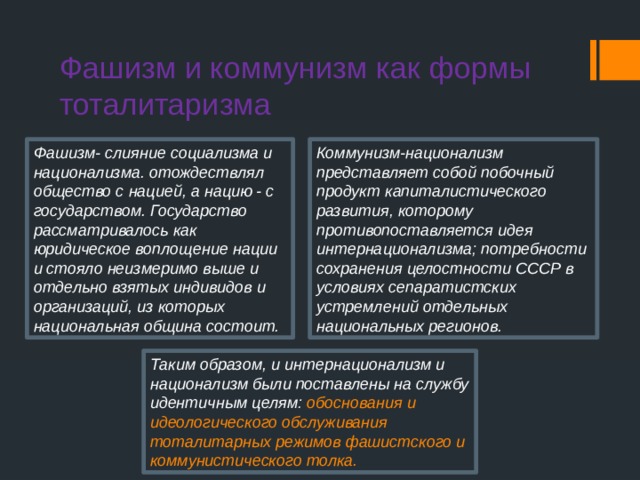 Фашизм и коммунизм как формы  тоталитаризма Фашизм- слияние социализма и национализма. отождествлял общество с нацией, а нацию - с государством. Государство рассматривалось как юридическое воплощение нации и стояло неизмеримо выше и отдельно взятых индивидов и организаций, из которых национальная община состоит. Коммунизм-национализм представляет собой побочный продукт капиталистического развития, которому противопоставляется идея интернационализма; потребности сохранения целостности СССР в условиях сепаратистских устремлений отдельных национальных регионов. Таким образом, и интернационализм и национализм были поставлены на службу идентичным целям: обоснования и идеологического обслуживания тоталитарных режимов фашистского и коммунистического толка. 