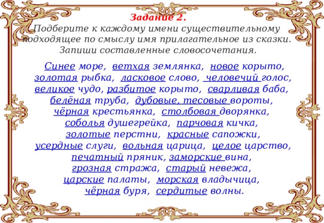 Задание 2. Подберите к каждому имени существительному подходящее по смыслу имя прилагательное из сказки. Запиши составленные словосочетания.  Синее море, ветхая землянка, новое корыто, золотая рыбка, ласковое слово, человечий голос, великое чудо, разбитое корыто, сварливая баба, белёная труба, дубовые, тесовые вороты, чёрная крестьянка, столбовая дворянка, соболья душегрейка, парчовая кичка, золотые перстни, красные сапожки, усердные слуги, вольная царица, целое царство, печатный пряник, заморские вина, грозная стража, старый невежа, царские палаты, морская владычица, чёрная буря, сердитые волны. 