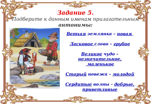 Задание 5. Подберите к данным именам прилагательным антонимы:   Ветхая землянка – новая  Ласковое слово – грубое  Великое чудо – незначительное,  маленькое  Старый невежа – молодой  Сердитые волны - добрые, приветливые 