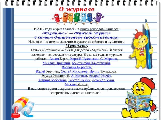 О журнале    В 2012 году журнал занесён в  книгу рекордов Гиннесса : «Мурзилка»  — детский журнал с самым длительным сроком издания. Назван он по имени сказочного существа жёлтого и пушистого Мурзилки . Главным отличием журнала для детей «Мурзилка» является качественная детская литература. В разные годы в журнале работали Агния Барто ,  Корней Чуковский ,  C. Маршак , Михаил Пришвин , Константин Паустовский ,   Валентин Берестов ,  Юрий Коринец ,  Сергей Михалков ,  Ирина Токмакова ,  Эдуард Успенский ,  А. Митяев ,  Андрей Усачёв ,   Марина Москвина ,  Виктор Лунин ,  Леонид Яхнин ,  Михаил Яснов .  В настоящее время в журнале также публикуются произведения современных детских писателей. 