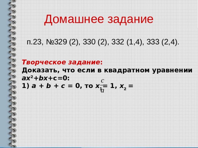 Домашнее задание  п.23, №329 (2), 330 (2), 332 (1,4), 333 (2,4). Творческое задание : Доказать, что если в квадратном уравнении ах 2 + bx +c=0: 1) а + b + c = 0, то х 1 = 1, х 2 = 