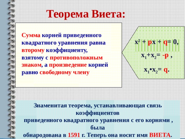 Теорема Виета: Сумма корней приведенного квадратного уравнения равна второму коэффициенту, взятому с противоположным знаком , а произведение корней равно свободному члену х 2 + р х + q = 0, х 1 +х 2 = -р , х 1 • х 2 = q . Доказательство рассмотреть по учебнику стр.121 Знаменитая теорема, устанавливающая связь коэффициентов  приведенного квадратного уравнения с его корнями , была обнародована в 1591 г. Теперь она носит имя ВИЕТА . 4 