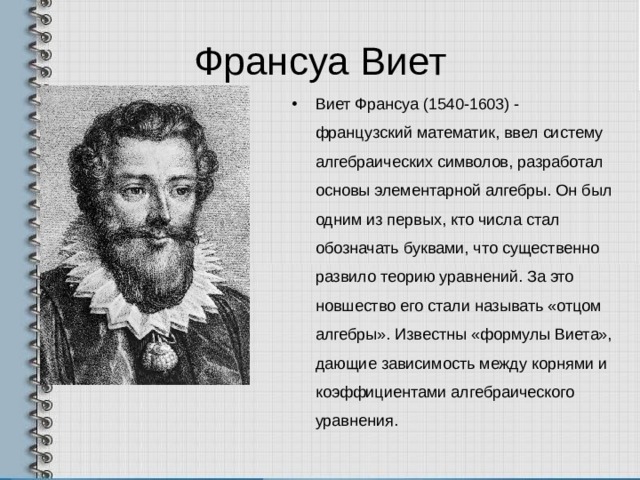 Франсуа Виет Виет Франсуа (1540-1603) - французский математик, ввел систему алгебраических символов, разработал основы элементарной алгебры. Он был одним из первых, кто числа стал обозначать буквами, что существенно развило теорию уравнений. За это новшество его стали называть «отцом алгебры». Известны «формулы Виета», дающие зависимость между корнями и коэффициентами алгебраического уравнения.  