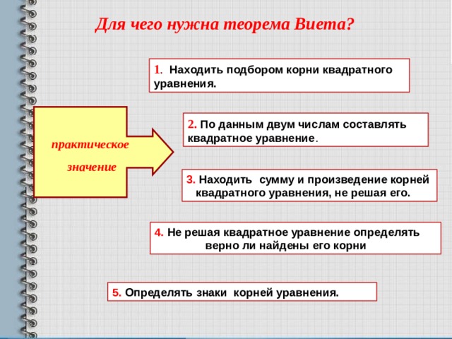 Для чего нужна теорема Виета? 1 .  Находить подбором корни квадратного уравнения. 2.  По данным двум числам составлять квадратное уравнение .  практическое  значение 3. Находить сумму и произведение корней квадратного уравнения, не решая его. 4. Не решая квадратное уравнение определять  верно ли найдены его корни 5.  Определять знаки корней уравнения. 