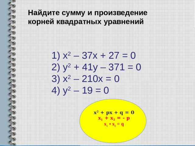 Найдите сумму и произведение корней квадратных уравнений     1) х 2 – 37х + 27 = 0  2) у 2 + 41у – 371 = 0  3) х 2 – 210х = 0  4) у 2 – 19 = 0   х 2 + px + q = 0 x 1 + x 2 = - p x 1 • x 2 = q   