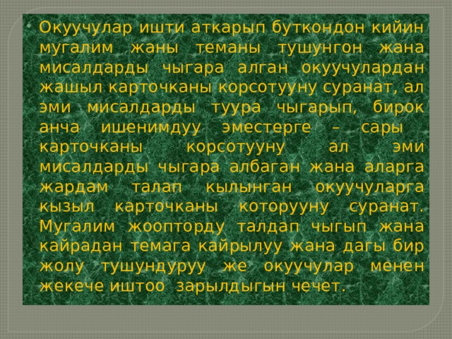 Окуучулар ишти аткарып буткондон кийин мугалим жаны теманы тушунгон жана мисалдарды чыгара алган окуучулардан жашыл карточканы корсотууну суранат, ал эми мисалдарды туура чыгарып, бирок анча ишенимдуу эместерге – сары карточканы корсотууну ал эми мисалдарды чыгара албаган жана аларга жардам талап кылынган окуучуларга кызыл карточканы которууну суранат. Мугалим жоопторду талдап чыгып жана кайрадан темага кайрылуу жана дагы бир жолу тушундуруу же окуучулар менен жекече иштоо зарылдыгын чечет. 