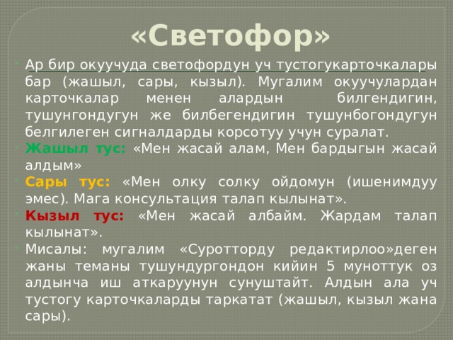 «Светофор» Ар бир окуучуда светофордун уч тустогукарточкалары бар (жашыл, сары, кызыл). Мугалим окуучулардан карточкалар менен алардын билгендигин, тушунгондугун же билбегендигин тушунбогондугун белгилеген сигналдарды корсотуу учун суралат. Жашыл тус:  «Мен жасай алам, Мен бардыгын жасай алдым» Сары тус:  «Мен олку солку ойдомун (ишенимдуу эмес). Мага консультация талап кылынат». Кызыл тус:  «Мен жасай албайм. Жардам талап кылынат». Мисалы: мугалим «Суротторду редактирлоо»деген жаны теманы тушундургондон кийин 5 муноттук оз алдынча иш аткаруунун сунуштайт. Алдын ала уч тустогу карточкаларды таркатат (жашыл, кызыл жана сары). 