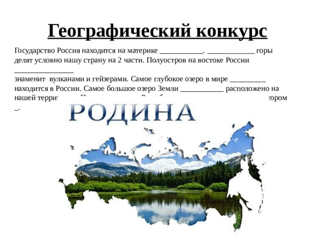 Географический конкурс Государство Россия находится на материке ___________. ____________ горы делят условно нашу страну на 2 части. Полуостров на востоке России _______________ знаменит вулканами и гейзерами. Самое глубокое озеро в мире _________ находится в России. Самое большое озеро Земли ___________ расположено на нашей территории. Первым царем на Руси был ________, а первым императором _. 