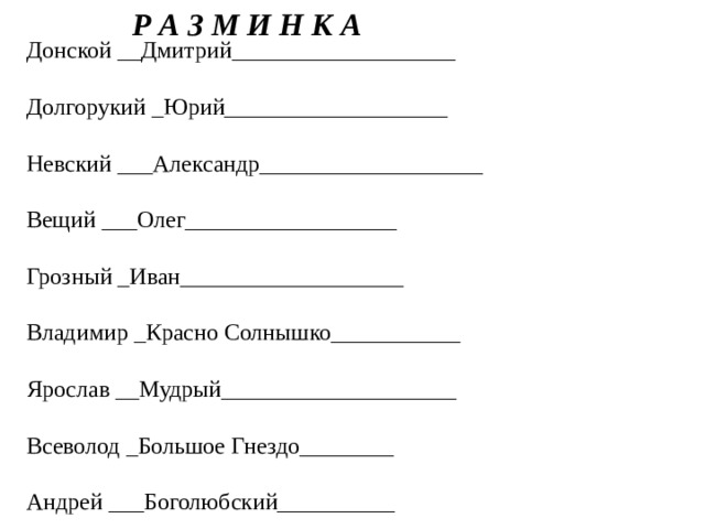 Р А З М И Н К А Донской __Дмитрий___________________ Долгорукий _Юрий___________________ Невский ___Александр___________________ Вещий ___Олег__________________ Грозный _Иван___________________ Владимир _Красно Солнышко___________ Ярослав __Мудрый____________________ Всеволод _Большое Гнездо________ Андрей ___Боголюбский__________ 