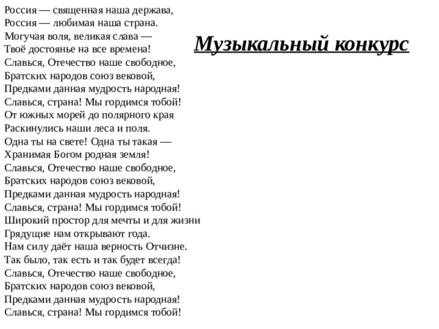 Россия — священная наша держава,  Россия — любимая наша страна.  Могучая воля, великая слава —  Твоё достоянье на все времена! Славься, Отечество наше свободное,  Братских народов союз вековой,  Предками данная мудрость народная!  Славься, страна! Мы гордимся тобой! От южных морей до полярного края  Раскинулись наши леса и поля.  Одна ты на свете! Одна ты такая —  Хранимая Богом родная земля! Славься, Отечество наше свободное,  Братских народов союз вековой,  Предками данная мудрость народная!  Славься, страна! Мы гордимся тобой! Широкий простор для мечты и для жизни  Грядущие нам открывают года.  Нам силу даёт наша верность Отчизне.  Так было, так есть и так будет всегда! Славься, Отечество наше свободное,  Братских народов союз вековой,  Предками данная мудрость народная!  Славься, страна! Мы гордимся тобой! Музыкальный конкурс 