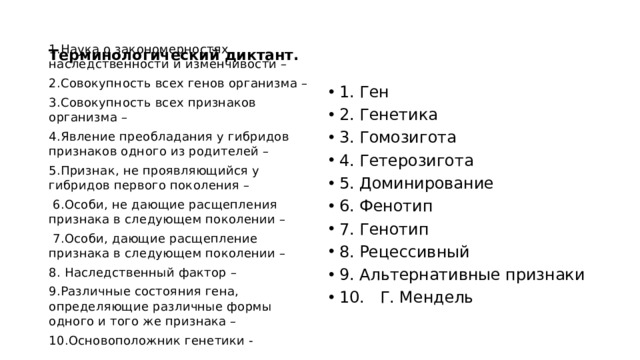  Терминологический диктант.   1.Наука о закономерностях наследственности и изменчивости – 2.Совокупность всех генов организма – 3.Совокупность всех признаков организма – 4.Явление преобладания у гибридов признаков одного из родителей – 5.Признак, не проявляющийся у гибридов первого поколения –  6.Особи, не дающие расщепления признака в следующем поколении –  7.Особи, дающие расщепление признака в следующем поколении – 8. Наследственный фактор – 9.Различные состояния гена, определяющие различные формы одного и того же признака – 10.Основоположник генетики - 1.  Ген 2.  Генетика 3.  Гомозигота 4.  Гетерозигота 5.  Доминирование 6.  Фенотип 7.  Генотип 8.  Рецессивный 9.  Альтернативные признаки 10.  Г. Мендель 