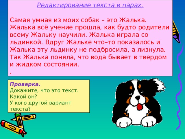 Редактирование текста в парах. Самая умная из моих собак – это Жалька. Жалька вс ё учение прошла, как будто родители всему Жальку научили. Жалька играла со льдинкой. Вдруг Жальке что–то показалось и Жалька эту льдинку не подбросила, а лизнула. Так Жалька поняла, что вода бывает в твердом и жидком состоянии. . Проверка. Докажите, что это текст. Какой он? У кого другой вариант текста ? 